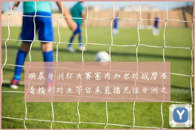 明晨非洲杯决赛塞内加尔对战摩洛哥精彩对决等你来直播见证非洲之王的诞生