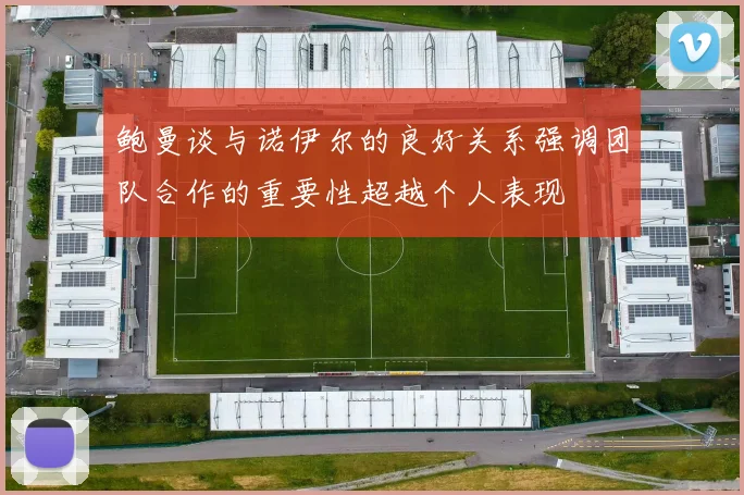 鲍曼谈与诺伊尔的良好关系强调团队合作的重要性超越个人表现