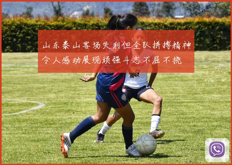 山东泰山客场失利但全队拼搏精神令人感动展现顽强斗志不屈不挠