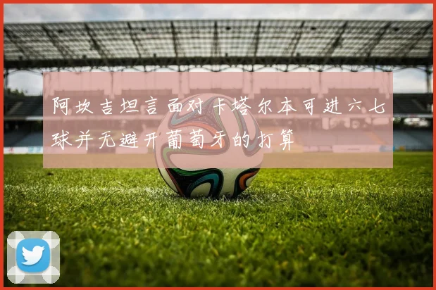 阿坎吉坦言面对卡塔尔本可进六七球并无避开葡萄牙的打算