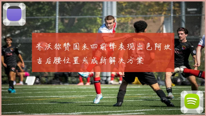 齐沃称赞国米四前锋表现出色阿坎吉后腰位置或成新解决方案