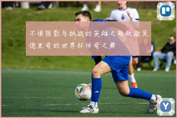不惧阴影与挑战的英雄之路致敬莫德里奇的世界杯传奇之舞
