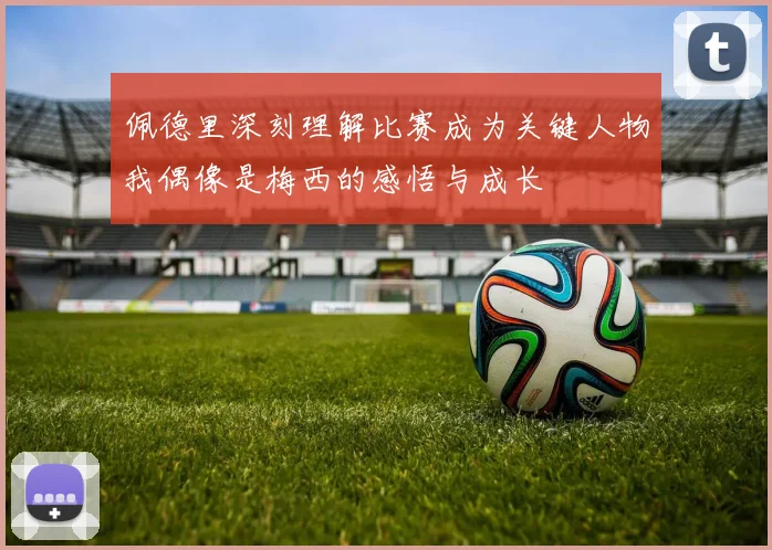 佩德里深刻理解比赛成为关键人物我偶像是梅西的感悟与成长