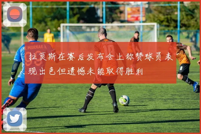 拉莫斯在赛后发布会上称赞球员表现出色但遗憾未能取得胜利