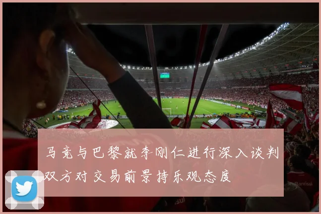 马竞与巴黎就李刚仁进行深入谈判双方对交易前景持乐观态度