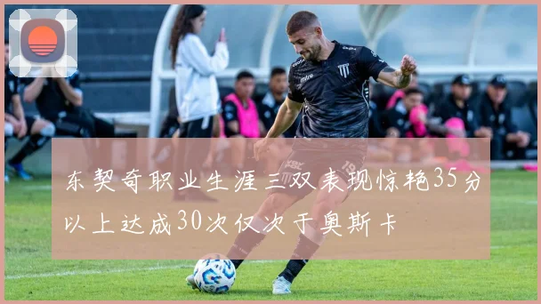 东契奇职业生涯三双表现惊艳35分以上达成30次仅次于奥斯卡