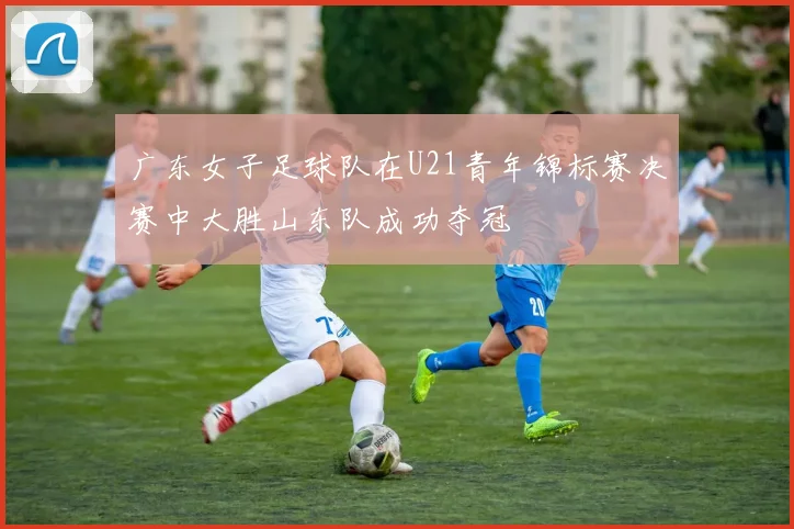 广东女子足球队在U21青年锦标赛决赛中大胜山东队成功夺冠