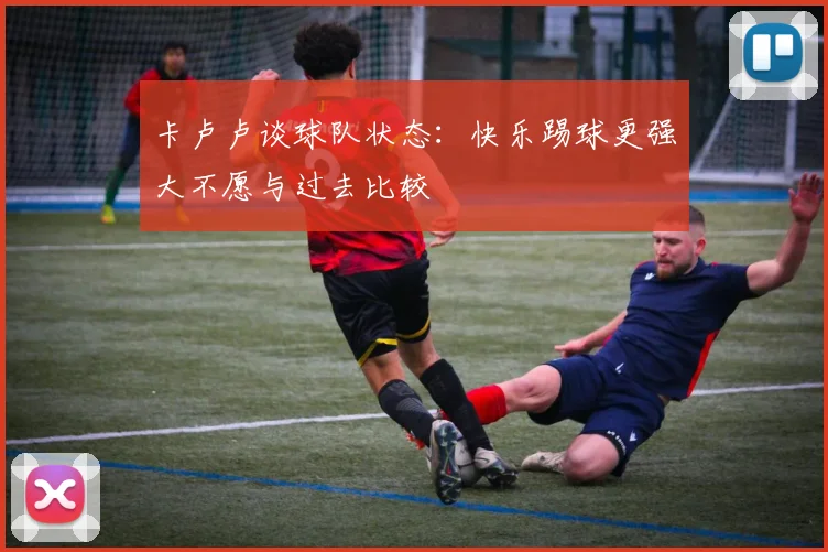 卡卢卢谈球队状态：快乐踢球更强大不愿与过去比较