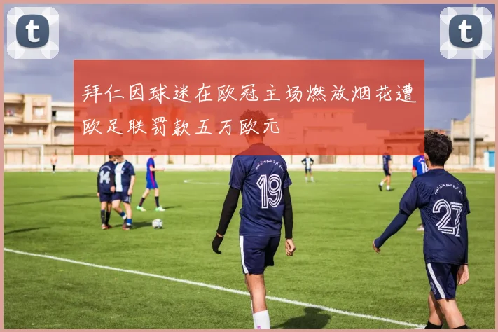 拜仁因球迷在欧冠主场燃放烟花遭欧足联罚款五万欧元