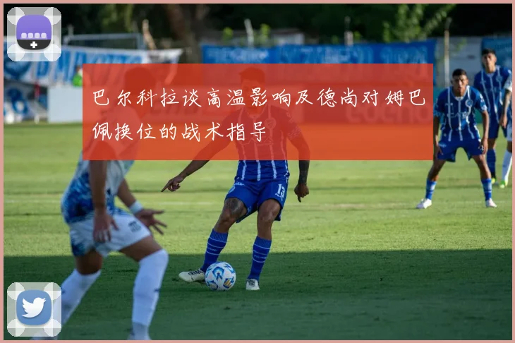 巴尔科拉谈高温影响及德尚对姆巴佩换位的战术指导