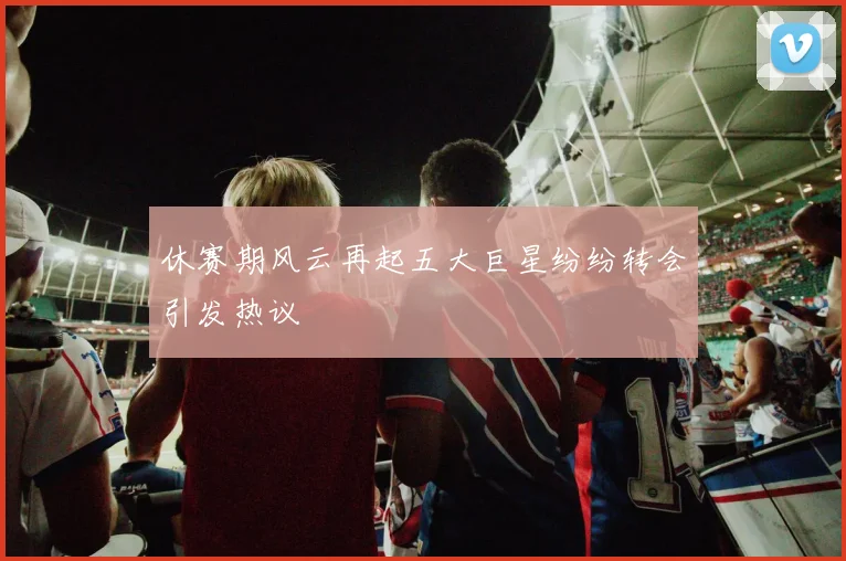 休赛期风云再起五大巨星纷纷转会引发热议