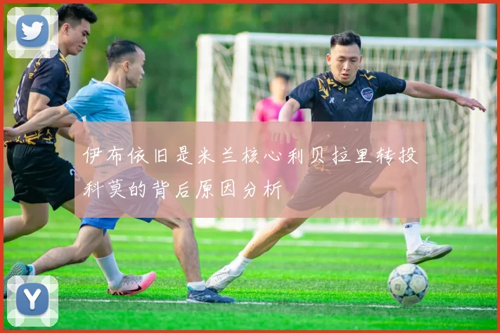 伊布依旧是米兰核心利贝拉里转投科莫的背后原因分析