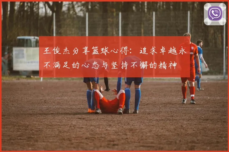 王俊杰分享篮球心得：追求卓越永不满足的心态与坚持不懈的精神