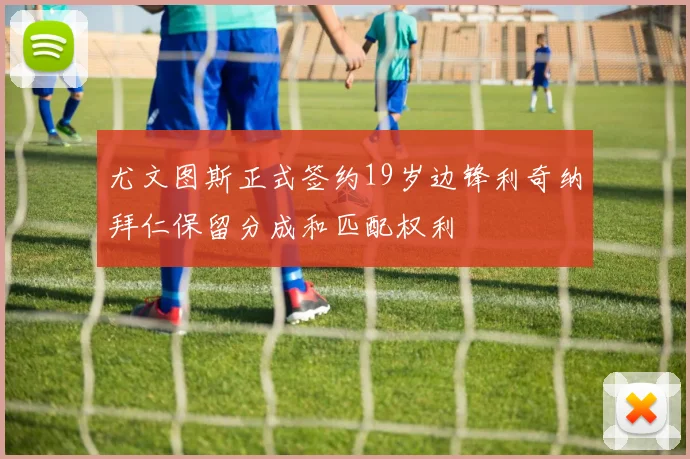 尤文图斯正式签约19岁边锋利奇纳拜仁保留分成和匹配权利