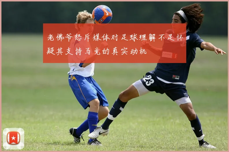 老佛爷怒斥媒体对足球理解不足怀疑其支持马竞的真实动机