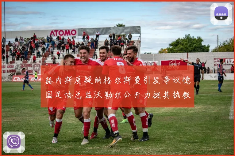 赫内斯质疑纳格尔斯曼引发争议德国足协总监沃勒尔公开力挺其执教表现