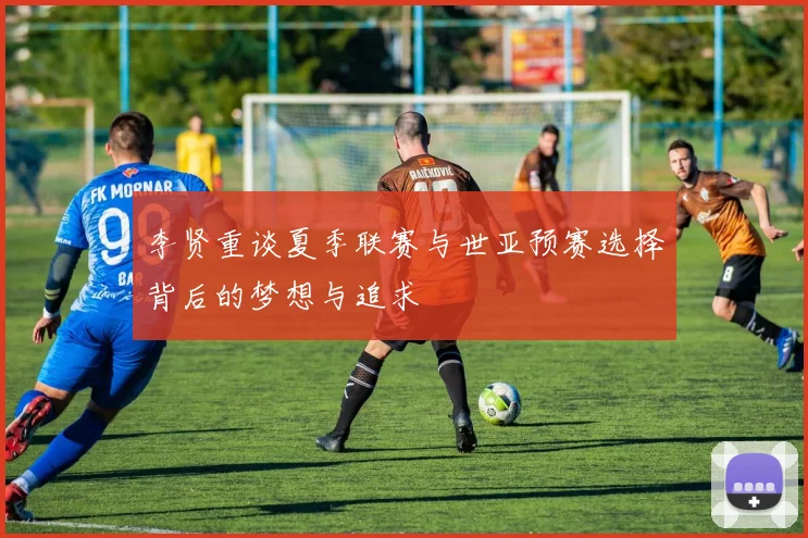 李贤重谈夏季联赛与世亚预赛选择背后的梦想与追求