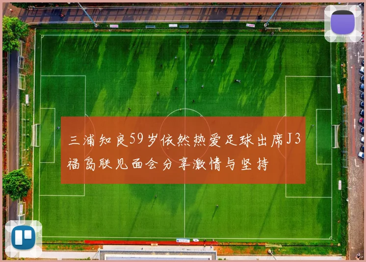 三浦知良59岁依然热爱足球出席J3福岛联见面会分享激情与坚持